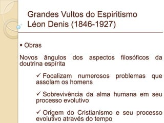 Grandes Vultos do Espiritismo Léon Denis (1846-1927) Obras Novos ângulos dos aspectos filosóficos da doutrina espírita  Focalizam numerosos problemas que assolam os homens Sobrevivência da alma humana em seu processo evolutivo Origem do Cristianismo e seu processo evolutivo através do tempo _________________________________________________________ 