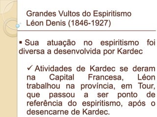 Grandes Vultos do Espiritismo Léon Denis (1846-1927) Sua atuação no espiritismo foi diversa a desenvolvida por Kardec Atividades de Kardec se deram na Capital Francesa, Léon trabalhou na província, em Tour, que passou a ser ponto de referência do espiritismo, após o desencarne de Kardec. _________________________________________________________ 