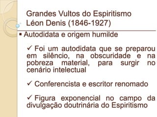 Grandes Vultos do Espiritismo Léon Denis (1846-1927) Autodidata e origem humilde Foi um autodidata que se preparou em silêncio, na obscuridade e na pobreza material, para surgir no cenário intelectual Conferencista e escritor renomado Figura exponencial no campo da divulgação doutrinária do Espiritismo _________________________________________________________ 