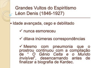 Grandes Vultos do Espiritismo Léon Denis (1846-1927) Idade avançada, cego e debilitado nunca esmoreceu ditava inúmeras correspondências Mesmo com pneumonia que o prostrou continuou com a compilação de “  O Gênio Celta e o Mundo Invisível ”, desencarnando antes de finalizar a biografia de Kardec. _________________________________________________________ 