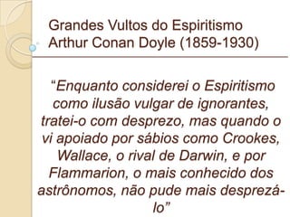 Grandes Vultos do Espiritismo Arthur Conan Doyle (1859-1930) “ Enquanto considerei o Espiritismo como ilusão vulgar de ignorantes, tratei-o com desprezo, mas quando o vi apoiado por sábios como Crookes, Wallace, o rival de Darwin, e por Flammarion, o mais conhecido dos astrônomos, não pude mais desprezá-lo” _________________________________________________________ 