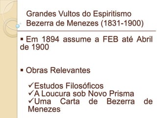 Grandes Vultos do Espiritismo Bezerra de Menezes (1831-1900) Em 1894 assume a FEB até Abril de 1900  Obras Relevantes Estudos Filosóficos A Loucura sob Novo Prisma Uma Carta de Bezerra de Menezes _________________________________________________________ 