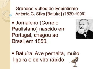 Grandes Vultos do Espiritismo Antonio G. Silva [Batuíra] (1839-1909) Jornaleiro (Correio  Paulistano) nascido em  Portugal, chegou ao  Brasil em 1850. Batuíra: Ave pernalta, muito ligeira e de vôo rápido _________________________________________________________ 