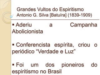 Grandes Vultos do Espiritismo Antonio G. Silva [Batuíra] (1839-1909) Aderiu a Campanha Abolicionista Conferencista espírita, criou o periódico “Verdade e Luz” Foi um dos pioneiros do espiritismo no Brasil _________________________________________________________ 
