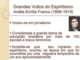 Grandes Vultos do Espiritismo Anália Emília Franco (1856-1919) _________________________________________________________ Iniciou-se em jornalismo Considerada a grande dama da educação brasileira por mais de 100 escolas e liceus femininos Acredita-se que  seu ingresso no espiritismo, ocorreu na época em que foi acometida por uma  cegueira temporária de um ano aproximadamente  
