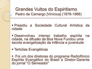 Grandes Vultos do Espiritismo Pedro de Camargo [Vinícius] (1878-1966) Presidiu a Sociedade Cultural Artística da cidade Desenvolveu intenso trabalho espírita na cidade, na difusão da Boa Nova Fundou uma  escola evangelização da infância e juventude  Tertúlias Evangélicas Foi um dos diretores do programa Radiofônico Espírita Evangélico do Brasil e Diretor-Gerente do jornal “O Semeador” _________________________________________________________ 
