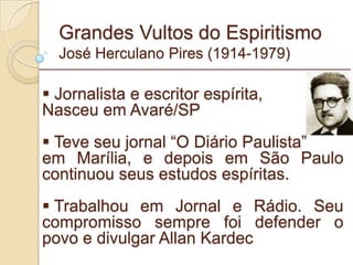 Grandes Vultos do Espiritismo José Herculano Pires (1914-1979) Jornalista e escritor espírita, Nasceu em Avaré/SP Teve seu jornal “O Diário Paulista” em Marília, e depois em São Paulo continuou seus estudos espíritas. Trabalhou em Jornal e Rádio. Seu compromisso sempre foi defender o povo e divulgar Allan Kardec _________________________________________________________ 