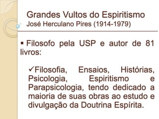 Grandes Vultos do Espiritismo José Herculano Pires (1914-1979) Filosofo pela USP e autor de 81 livros: Filosofia, Ensaios, Histórias, Psicologia, Espiritismo e Parapsicologia, tendo dedicado a maioria de suas obras ao estudo e divulgação da Doutrina Espírita. _________________________________________________________ 