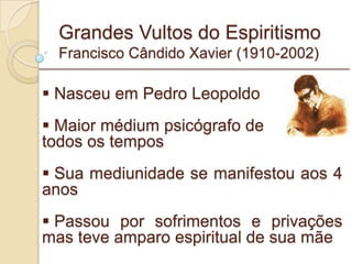 Grandes Vultos do Espiritismo Francisco Cândido Xavier (1910-2002) Nasceu em Pedro Leopoldo Maior médium psicógrafo de todos os tempos Sua mediunidade se manifestou aos 4 anos Passou por sofrimentos e privações mas teve amparo espiritual de sua mãe _________________________________________________________ 