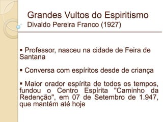 Grandes Vultos do Espiritismo Divaldo Pereira Franco (1927) Professor, nasceu na cidade de Feira de Santana Conversa com espíritos desde de criança Maior orador espírita de todos os tempos, fundou o Centro Espírita "Caminho da Redenção", em 07 de Setembro de 1.947, que mantém até hoje  _________________________________________________________ 
