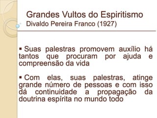 Grandes Vultos do Espiritismo Divaldo Pereira Franco (1927) Suas palestras promovem auxílio há tantos que procuram por ajuda e compreensão da vida Com elas, suas palestras, atinge grande número de pessoas e com isso dá continuidade a propagação da doutrina espírita no mundo todo _________________________________________________________ 