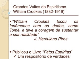 Grandes Vultos do Espiritismo William Crookes (1832-1919) “ William Crookes tocou os fenômenos com os dedos, como Tomé, e teve a coragem de sustentar a sua realidade” J. Herculano Pires Publicou o Livro “ Fatos Espíritas ” Um respositório de verdades _________________________________________________________ 