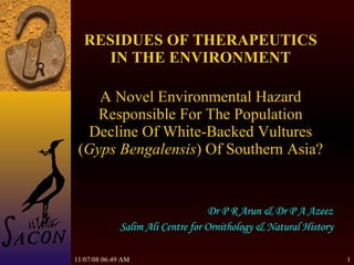 06/06/09   04:45 AM RESIDUES OF THERAPEUTICS IN THE ENVIRONMENT   A Novel Environmental Hazard Responsible For The Population Decline Of White-Backed Vultures ( Gyps Bengalensis ) Of Southern Asia? Dr P R Arun & Dr P A Azeez Salim Ali Centre for Ornithology & Natural History 