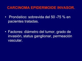 CARCINOMA EPIDERMOIDE INVASOR.
• Pronóstico: sobrevida del 50 -75 % en
pacientes tratadas.
• Factores: diámetro del tumor, grado de
invasión, status ganglionar, permeación
vascular.
 