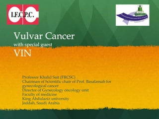 Vulvar Cancer
with special guest
VIN
Professor Khalid Sait (FRCSC)
Chairman of Scientific chair of Prof. Basalamah for
gynecological cancer
Director of Gynecology oncology unit
Faculty of medicine
King Abdulaziz university
Jeddah, Saudi Arabia
 
