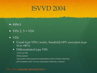 ISVVD 2004
 VIN 1
 VIN 2, 3 = VIN
 VIN
 Usual type VIN ( warty, basaloid) HPV associated (type
16 in >80%)
 Differentiated type VIN
<2-5% of VIN
Older patient
Associated with squamous hyperplasia and/or lichen sclerosus
p53 mutation and/ or over-expression relatively common
Sideri M et al. J Reprod Med. 2005 Nov;50(11):807-10
 