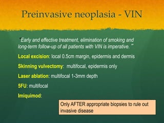 Preinvasive neoplasia - VIN
“Early and effective treatment, elimination of smoking and
long-term follow-up of all patients with VIN is imperative.”
Local excision: local 0.5cm margin, epidermis and dermis
Skinning vulvectomy: multifocal, epidermis only
Laser ablation: multifocal 1-3mm depth
5FU: multifocal
Imiquimod:
Only AFTER appropriate biopsies to rule out
invasive disease
 