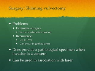 Surgery: Skinning vulvectomy
 Problems
 Extensive surgery
 Sexual dysfunction post op
 Recurrence
 Up to 39 %
 Can occur in grafted areas
 Does provide a pathological specimen when
invasion is a concern
 Can be used in association with laser
 