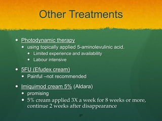 Other Treatments
 Photodynamic therapy
 using topically applied 5-aminolevulinic acid.
 Limited experience and availability
 Labour intensive
 5FU (Efudex cream)
 Painful –not recommended
 Imiquimod cream 5% (Aldara)
 promising
 5% cream applied 3X a week for 8 weeks or more,
continue 2 weeks after disappearance
27
 