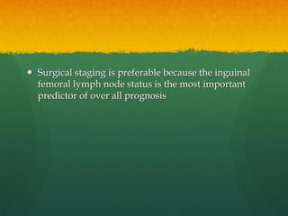  Surgical staging is preferable because the inguinal
femoral lymph node status is the most important
predictor of over all prognosis
 