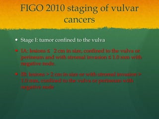  Stage I: tumor confined to the vulva
 IA: lesions ≤ 2 cm in size, confined to the vulva or
perineum and with stromal invasion ≤ 1.0 mm with
negative node.
 IB: lesions > 2 cm in size or with stromal invasion >
1.0 mm, confined to the vulva or perineum with
negative node
FIGO 2010 staging of vulvar
cancers
 