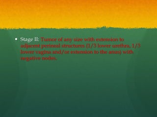  Stage II: Tumor of any size with extension to
adjacent perineal structures (1/3 lower urethra, 1/3
lower vagina and/or extension to the anus) with
negative nodes.
 