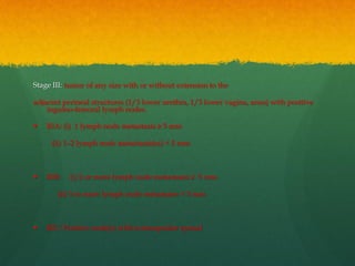 Stage III: tumor of any size with or without extension to the
adjacent perineal structures (1/3 lower urethra, 1/3 lower vagina, anus) with positive
inguino-femoral lymph nodes.
 IIIA: (i) 1 lymph node metastasis ≥ 5 mm
(ii) 1–2 lymph node metastasis(es) < 5 mm
 IIIB: (i) 2 or more lymph node metastases ≥ 5 mm
(ii) 3 or more lymph node metastases < 5 mm
 IIIC: Positive node(s) with extracapsular spread
 