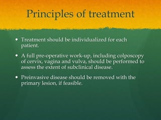 Principles of treatment
 Treatment should be individualized for each
patient.
 A full pre-operative work-up, including colposcopy
of cervix, vagina and vulva, should be performed to
assess the extent of subclinical disease.
 Preinvasive disease should be removed with the
primary lesion, if feasible.
 