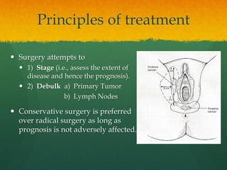 Principles of treatment
 Surgery attempts to
 1) Stage (i.e., assess the extent of
disease and hence the prognosis).
 2) Debulk a) Primary Tumor
b) Lymph Nodes
 Conservative surgery is preferred
over radical surgery as long as
prognosis is not adversely affected.
 