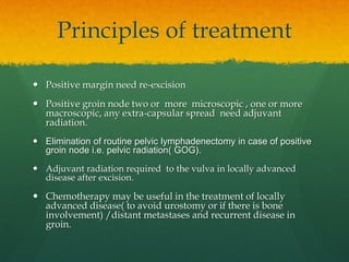 Principles of treatment
 Positive margin need re-excision
 Positive groin node two or more microscopic , one or more
macroscopic, any extra-capsular spread need adjuvant
radiation.
 Elimination of routine pelvic lymphadenectomy in case of positive
groin node i.e. pelvic radiation( GOG).
 Adjuvant radiation required to the vulva in locally advanced
disease after excision.
 Chemotherapy may be useful in the treatment of locally
advanced disease( to avoid urostomy or if there is bone
involvement) /distant metastases and recurrent disease in
groin.
 