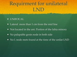 Requirment for unilateral
LND
 UNIFOCAL
 Lateral more than 1 cm from the mid line
 Not located in the ant. Portion of the labia minora
 No palapable groin node in both side
 No l. node mets found at the time of the unilat LND
 