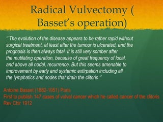 Radical Vulvectomy (
Basset’s operation)
Antoine Basset (1882-1951) Paris
First to publish 147 cases of vulval cancer which he called cancer of the clitoris
Rev Chir 1912
‘’ The evolution of the disease appears to be rather rapid without
surgical treatment, at least after the tumour is ulcerated, and the
prognosis is then always fatal. It is still very somber after
the mutilating operation, because of great frequency of local,
and above all nodal, recurrence. But this seems amenable to
improvement by early and systemic extirpation including all
the lymphatics and nodes that drain the clitoris ‘’
 