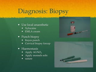 Diagnosis: Biopsy
 Use local anaesthetic
 Xylocaine
 EMLA cream
 Punch biopsy
 Keyes punch
 Cervical biopsy forcep
 Haemostasis
 Apply AGNO3
 Apply monsels soln
 suture
 