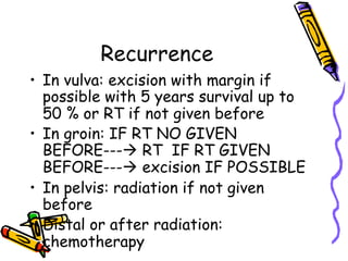Recurrence
•  In vulva: excision with margin if
possible with 5 years survival up to
50 % or RT if not given before
•  In groin: IF RT NO GIVEN
BEFORE---à RT IF RT GIVEN
BEFORE---à excision IF POSSIBLE
•  In pelvis: radiation if not given
before
•  Distal or after radiation:
chemotherapy
 