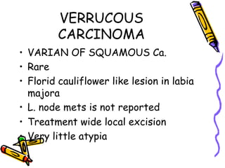 VERRUCOUS
CARCINOMA
•  VARIAN OF SQUAMOUS Ca.
•  Rare
•  Florid cauliflower like lesion in labia
majora
•  L. node mets is not reported
•  Treatment wide local excision
•  Very little atypia
 