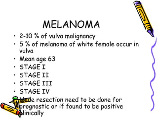 MELANOMA
•  2-10 % of vulva malignancy
•  5 % of melanoma of white female occur in
vulva
•  Mean age 63
•  STAGE I
•  STAGE II
•  STAGE III
•  STAGE IV
•  Node resection need to be done for
prognostic or if found to be positive
clinically
 