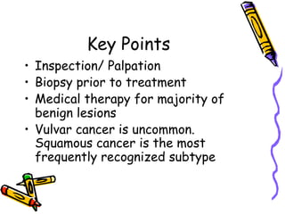 Key Points
•  Inspection/ Palpation
•  Biopsy prior to treatment
•  Medical therapy for majority of
benign lesions
•  Vulvar cancer is uncommon.
Squamous cancer is the most
frequently recognized subtype
 
