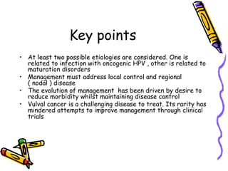 Key points
•  At least two possible etiologies are considered. One is
related to infection with oncogenic HPV , other is related to
maturation disorders
•  Management must address local control and regional
( nodal ) disease
•  The evolution of management has been driven by desire to
reduce morbidity whilst maintaining disease control
•  Vulval cancer is a challenging disease to treat. Its rarity has
mindered attempts to improve management through clinical
trials
 