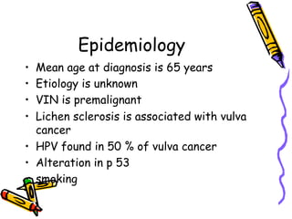Epidemiology
•  Mean age at diagnosis is 65 years
•  Etiology is unknown
•  VIN is premalignant
•  Lichen sclerosis is associated with vulva
cancer
•  HPV found in 50 % of vulva cancer
•  Alteration in p 53
•  smoking
 