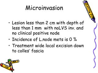 Microinvasion
•  Lesion less than 2 cm with depth of
less than 1 mm with noLVS inv. and
no clinical positive node
•  Incidence of L.node mets is 0 %
•  Treatment wide local excision down
to colles’ fascia
 