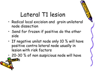 Lateral T1 lesion
•  Radical local excision and groin unilateral
node dissection
•  Send for frozen if positive do the other
side
•  If negative unilat node only 10 % will have
positive contra lateral node usually in
lesion with risk factors
•  20-30 % of non suspicious node will have
mets
 