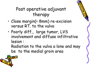 Post operative adjuvant
therapy
•  Close margin(< 8mm) re-excision
versus RT. to the vulva
•  Poorly diff., large tumor, LVS
involvement and diffuse infiltrative
lesion :
Radiation to the vulva a lone and may
be to the medial groin area
 