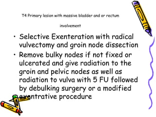 T4 Primary lesion with massive bladder and or rectum
involvement
•  Selective Exenteration with radical
vulvectomy and groin node dissection
•  Remove bulky nodes if not fixed or
ulcerated and give radiation to the
groin and pelvic nodes as well as
radiation to vulva with 5 FU followed
by debulking surgery or a modified
exentrative procedure
 