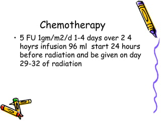 Chemotherapy
•  5 FU 1gm/m2/d 1-4 days over 2 4
hoyrs infusion 96 ml start 24 hours
before radiation and be given on day
29-32 of radiation
 