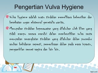 Pengertian Vulva Hygiene
Vulva Hygiene adalah suatu tindakan memelihara kebersihan dan
kesehatan organ eksternal genetalia wanita.
Merupakan tindakan keperawatan yang dilakukan oleh klien yang
tidak mampu secara mandiri dalam membersihkan vulva serta
merupakan serangkaian tindakan yang dilakukan dalam prosedur
asuhan kebidanan seperti, pemeriksaan dalam pada masa inpartu,
pengambilan secret vagina dan lain lain.
 