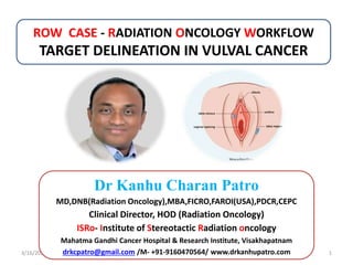 ROW CASE - RADIATION ONCOLOGY WORKFLOW
TARGET DELINEATION IN VULVAL CANCER
3/16/2024 1
Dr Kanhu Charan Patro
MD,DNB(Radiation Oncology),MBA,FICRO,FAROI(USA),PDCR,CEPC
Clinical Director, HOD (Radiation Oncology)
ISRo- Institute of Stereotactic Radiation oncology
Mahatma Gandhi Cancer Hospital & Research Institute, Visakhapatnam
drkcpatro@gmail.com /M- +91-9160470564/ www.drkanhupatro.com
 