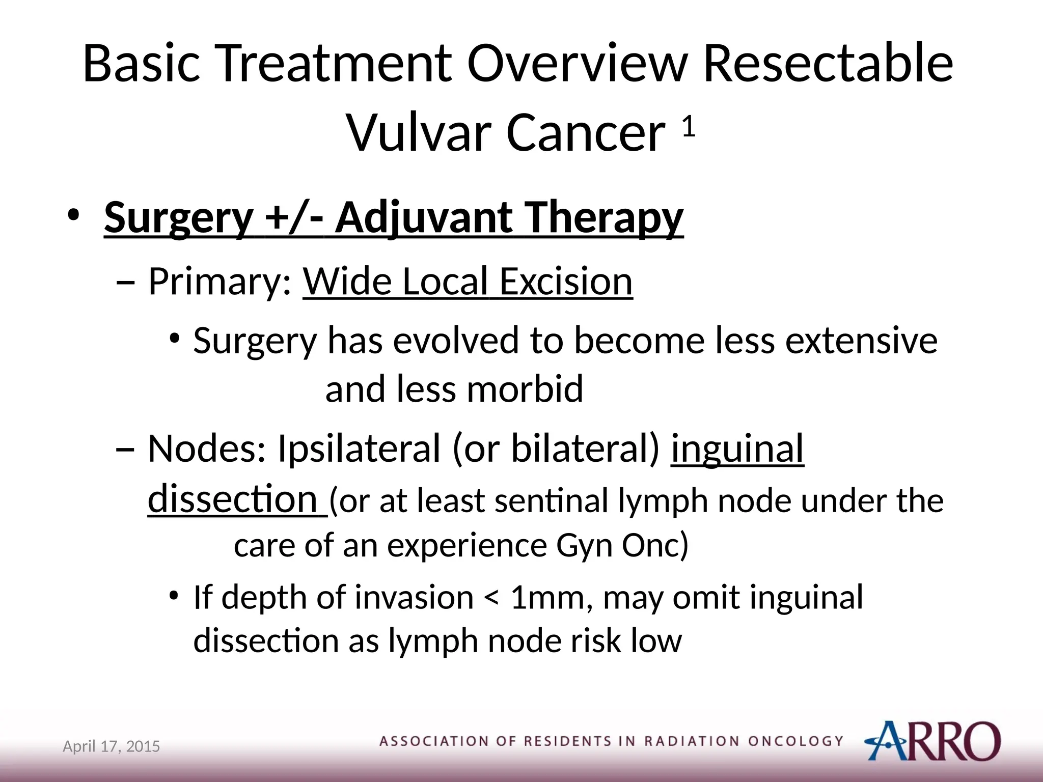 Basic Treatment Overview Resectable
Vulvar Cancer 1
April 17, 2015
• Surgery +/- Adjuvant Therapy
– Primary: Wide Local Excision
• Surgery has evolved to become less extensive
and less morbid
– Nodes: Ipsilateral (or bilateral) inguinal
dissection (or at least sentinal lymph node under the
care of an experience Gyn Onc)
• If depth of invasion < 1mm, may omit inguinal
dissection as lymph node risk low
 