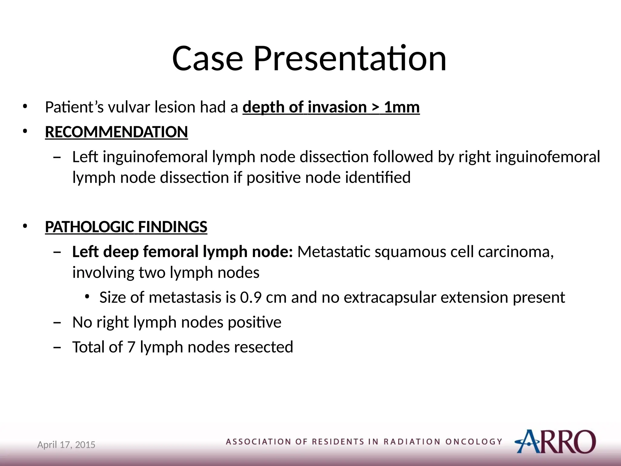 Case Presentation
April 17, 2015
• Patient’s vulvar lesion had a depth of invasion > 1mm
• RECOMMENDATION
– Left inguinofemoral lymph node dissection followed by right inguinofemoral
lymph node dissection if positive node identified
• PATHOLOGIC FINDINGS
– Left deep femoral lymph node: Metastatic squamous cell carcinoma,
involving two lymph nodes
• Size of metastasis is 0.9 cm and no extracapsular extension present
– No right lymph nodes positive
– Total of 7 lymph nodes resected
 