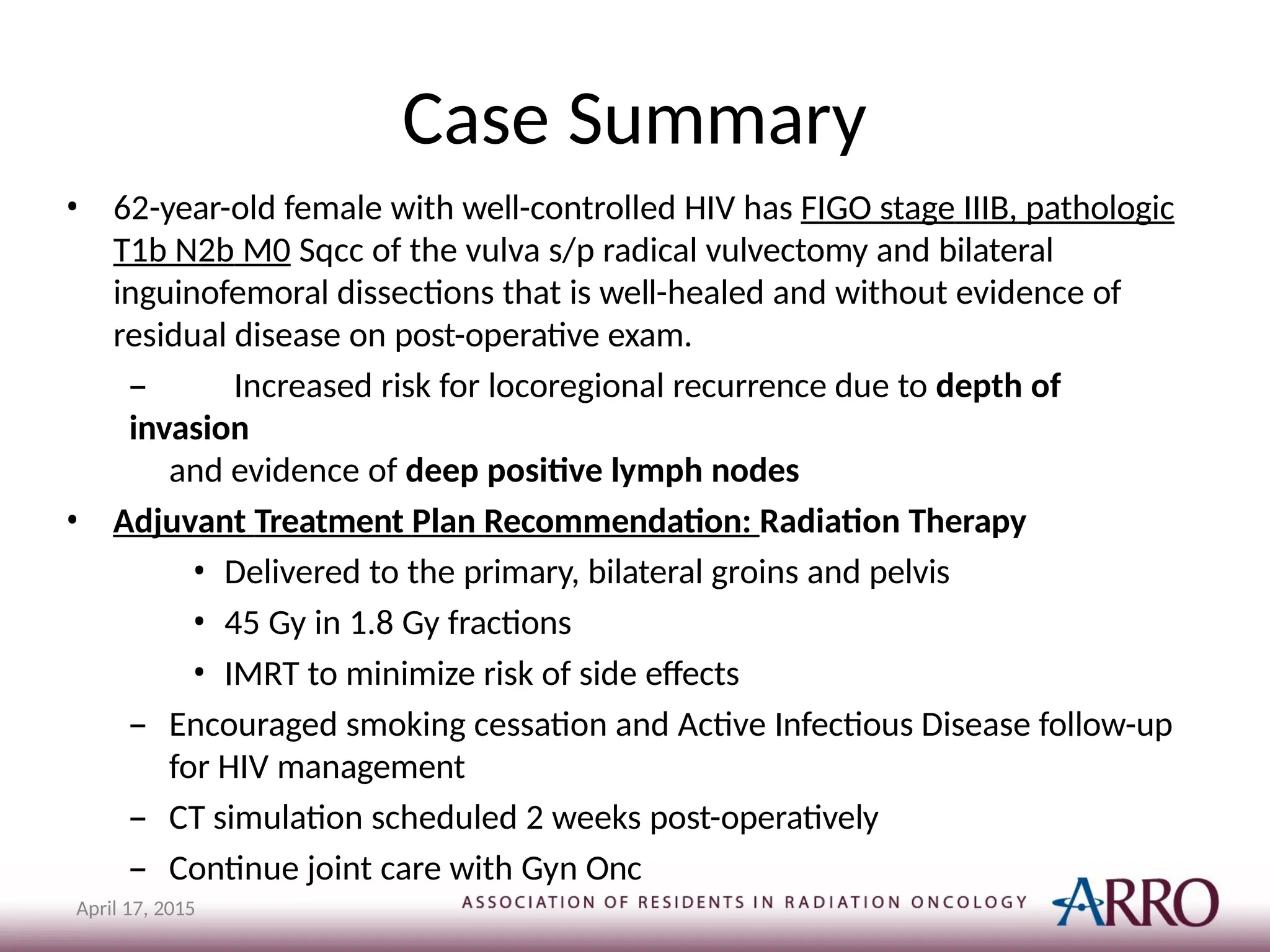 Case Summary
April 17, 2015
• 62-year-old female with well-controlled HIV has FIGO stage IIIB, pathologic
T1b N2b M0 Sqcc of the vulva s/p radical vulvectomy and bilateral
inguinofemoral dissections that is well-healed and without evidence of
residual disease on post-operative exam.
– Increased risk for locoregional recurrence due to depth of
invasion
and evidence of deep positive lymph nodes
• Adjuvant Treatment Plan Recommendation: Radiation Therapy
• Delivered to the primary, bilateral groins and pelvis
• 45 Gy in 1.8 Gy fractions
• IMRT to minimize risk of side effects
– Encouraged smoking cessation and Active Infectious Disease follow-up
for HIV management
– CT simulation scheduled 2 weeks post-operatively
– Continue joint care with Gyn Onc
 