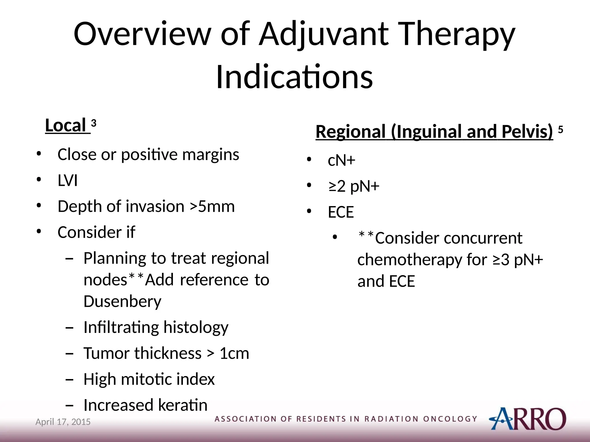 Overview of Adjuvant Therapy
Indications
April 17, 2015
Local 3
• Close or positive margins
• LVI
• Depth of invasion >5mm
• Consider if
– Planning to treat regional
nodes**Add reference to
Dusenbery
– Infiltrating histology
– Tumor thickness > 1cm
– High mitotic index
– Increased keratin
Regional (Inguinal and Pelvis) 5
• cN+
• ≥2 pN+
• ECE
• **Consider concurrent
chemotherapy for ≥3 pN+
and ECE
 